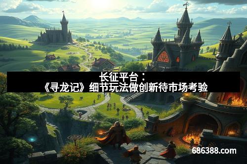 长征平台：《寻龙记》细节玩法做创新待市场考验